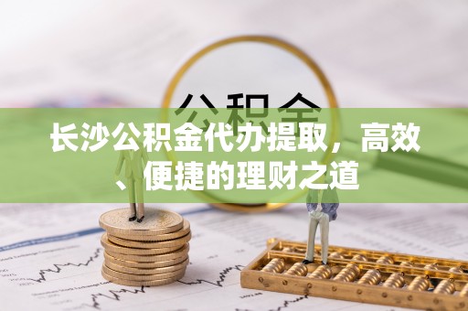 仁怀长沙公积金代办提取，高效、便捷的理财之道