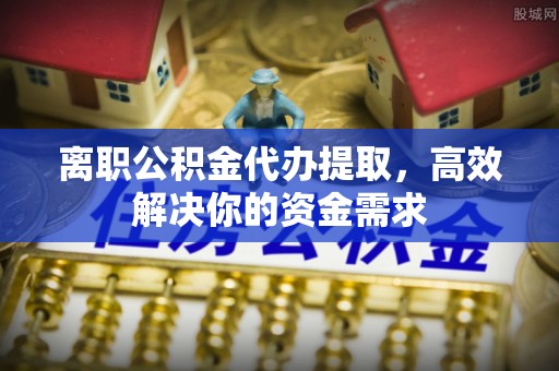 仁怀离职公积金代办提取，高效解决你的资金需求