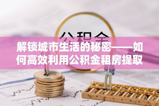 仁怀解锁城市生活的秘密——如何高效利用公积金租房提取政策优化居住体验