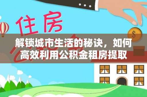 仁怀解锁城市生活的秘诀，如何高效利用公积金租房提取