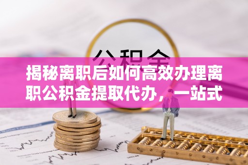 仁怀揭秘离职后如何高效办理离职公积金提取代办，一站式服务全解析
