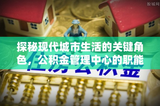 仁怀探秘现代城市生活的关键角色，公积金管理中心的职能与影响