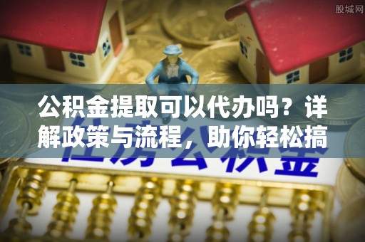 仁怀公积金提取可以代办吗？详解政策与流程，助你轻松搞定！