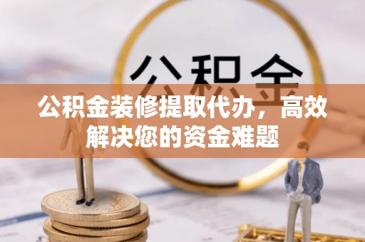 仁怀公积金装修提取代办，高效解决您的资金难题