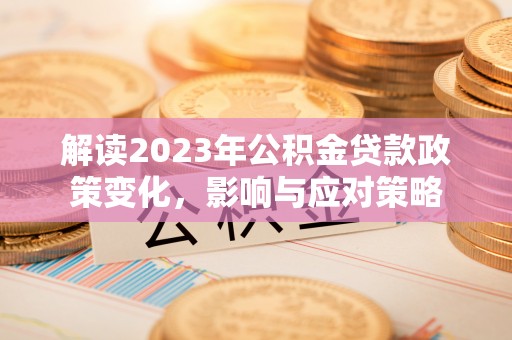 仁怀解读2023年公积金贷款政策变化，影响与应对策略